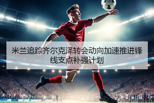 米兰追踪齐尔克泽转会动向加速推进锋线支点补强计划