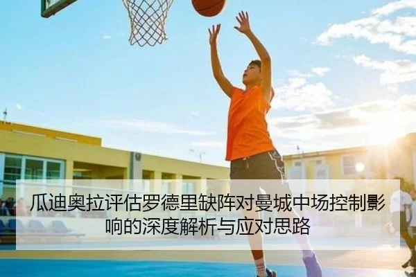 瓜迪奥拉评估罗德里缺阵对曼城中场控制影响的深度解析与应对思路