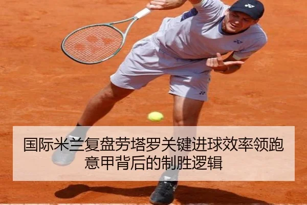 国际米兰复盘劳塔罗关键进球效率领跑意甲背后的制胜逻辑