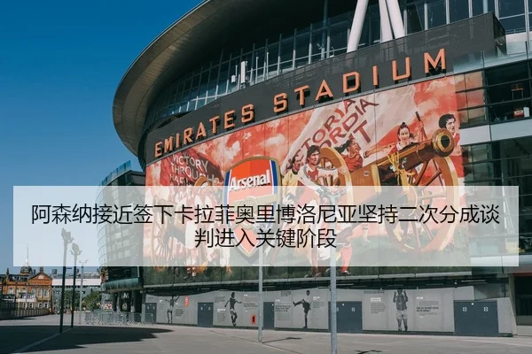 阿森纳接近签下卡拉菲奥里博洛尼亚坚持二次分成谈判进入关键阶段
