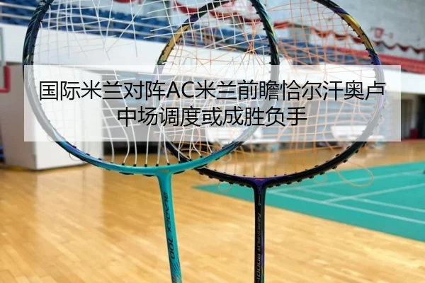 国际米兰对阵AC米兰前瞻恰尔汗奥卢中场调度或成胜负手